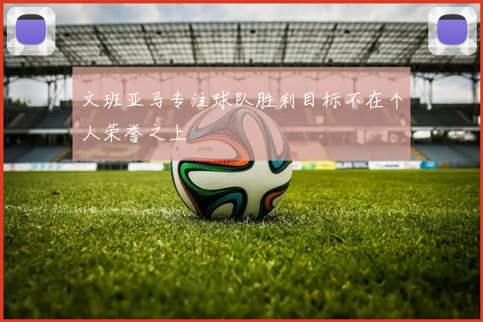 文班亚马专注球队胜利目标不在个人荣誉之上