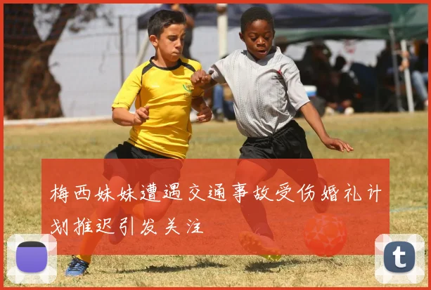 梅西妹妹遭遇交通事故受伤婚礼计划推迟引发关注