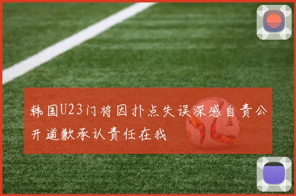韩国U23门将因扑点失误深感自责公开道歉承认责任在我
