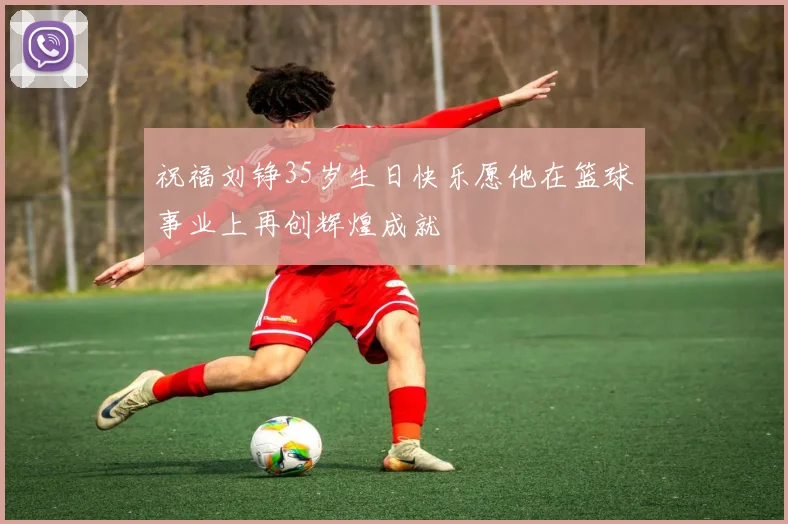 祝福刘铮35岁生日快乐愿他在篮球事业上再创辉煌成就