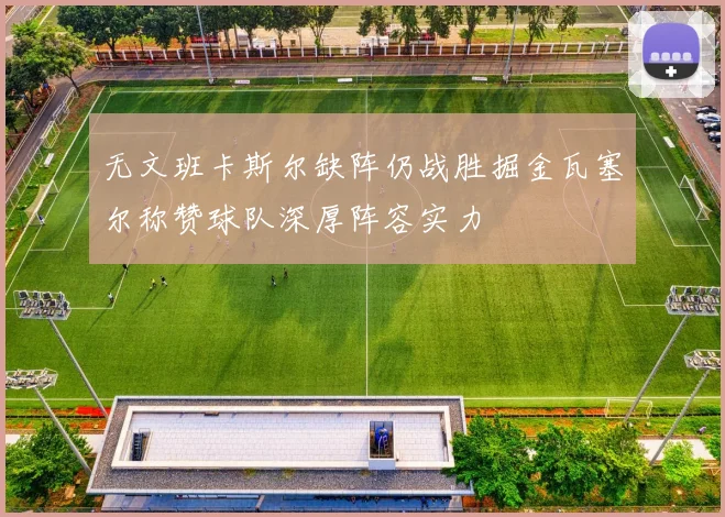 无文班卡斯尔缺阵仍战胜掘金瓦塞尔称赞球队深厚阵容实力