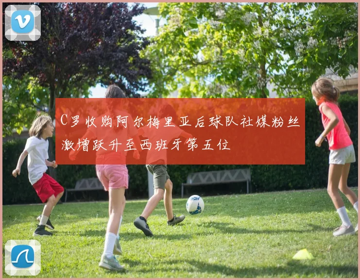 C罗收购阿尔梅里亚后球队社媒粉丝激增跃升至西班牙第五位