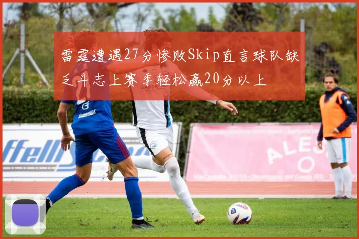 雷霆遭遇27分惨败Skip直言球队缺乏斗志上赛季轻松赢20分以上