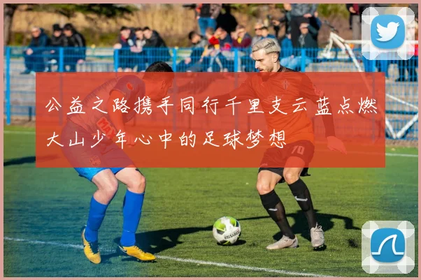 公益之路携手同行千里支云蓝点燃大山少年心中的足球梦想