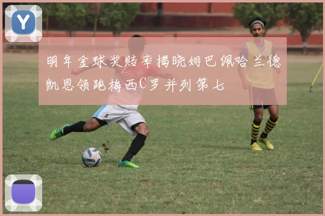 明年金球奖赔率揭晓姆巴佩哈兰德凯恩领跑梅西C罗并列第七