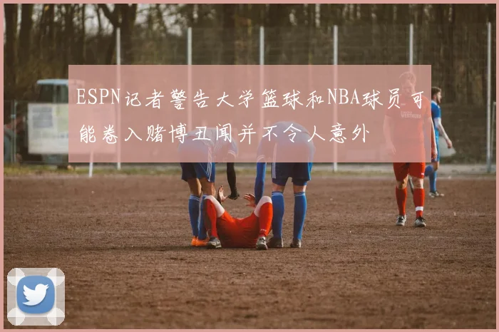 ESPN记者警告大学篮球和NBA球员可能卷入赌博丑闻并不令人意外