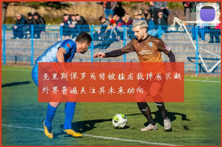 克里斯保罗或将被猛龙裁掉或买断外界普遍关注其未来动向