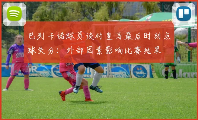 巴列卡诺球员谈对皇马最后时刻点球失分：外部因素影响比赛结果