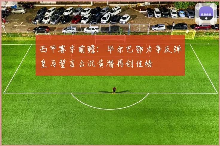 西甲赛季前瞻：毕尔巴鄂力争反弹皇马誓言击沉黄潜再创佳绩