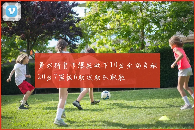 费尔斯首节爆发砍下10分全场贡献20分7篮板6助攻助队取胜