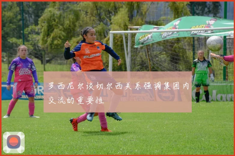 罗西尼尔谈切尔西关系强调集团内交流的重要性