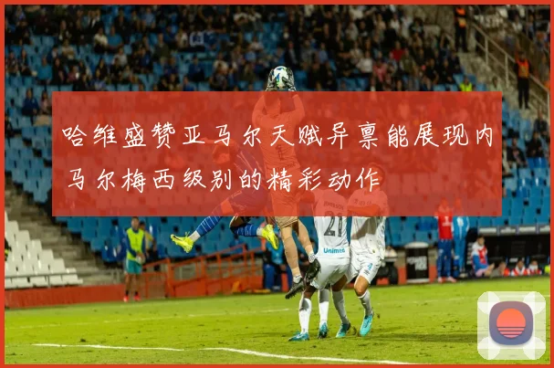 哈维盛赞亚马尔天赋异禀能展现内马尔梅西级别的精彩动作