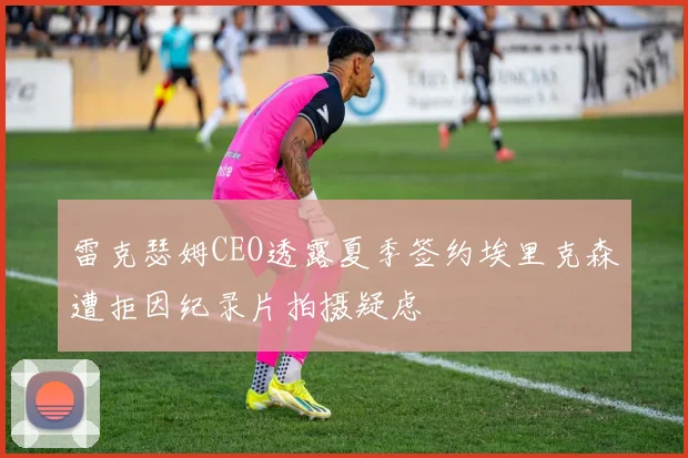 雷克瑟姆CEO透露夏季签约埃里克森遭拒因纪录片拍摄疑虑