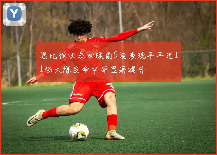 恩比德状态回暖前9场表现平平近11场大爆发命中率显著提升