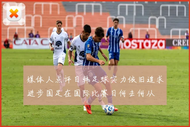媒体人点评日韩足球实力依旧追求进步国足在国际比赛日何去何从