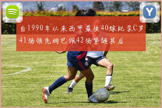 自1990年以来西甲最快40球纪录C罗41场领先姆巴佩42场紧随其后