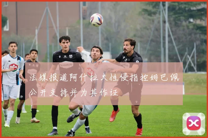 法媒报道阿什拉夫性侵指控姆巴佩公开支持并为其作证