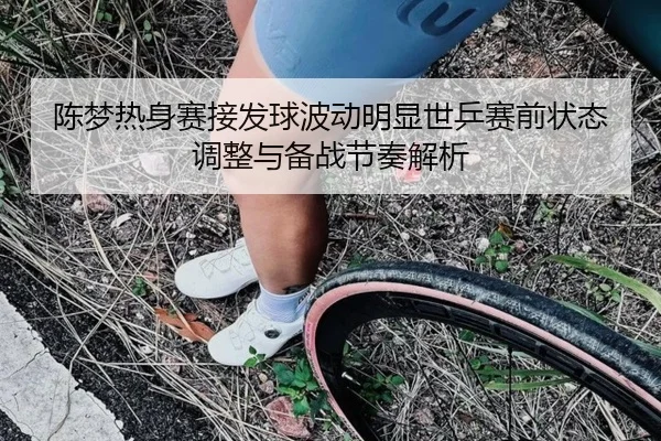 陈梦热身赛接发球波动明显世乒赛前状态调整与备战节奏解析 - Leyu
